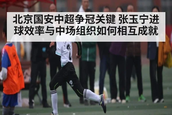 北京国安中超争冠关键 张玉宁进球效率与中场组织如何相互成就